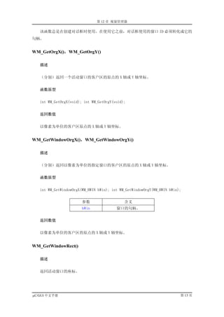 第 12 章 视窗管理器

   该函数总是在创建对话框时使用。在使用它之前，对话框使用的窗口 ID 必须转化成它的
句柄。


WM_GetOrgX()，WM_GetOrgY()

   描述


   （分别）返回一个活动窗口的客户区的原点的 X 轴或 Y 轴坐标。


   函数原型


   int WM_GetOrgX(void); int WM_GetOrgY(void);


   返回数值


   以像素为单位的客户区原点的 X 轴或 Y 轴坐标。


WM_GetWindowOrgX()，WM_GetWindowOrgY()

   描述


   （分别）返回以像素为单位的指定窗口的客户区的原点的 X 轴或 Y 轴坐标。


   函数原型


   int WM_GetWindowOrgX(WM_HWIN hWin); int WM_GetWindowOrgY(WM_HWIN hWin);


                        参数                   含义
                        hWin             窗口的句柄。


   返回数值


   以像素为单位的客户区的原点的 X 轴或 Y 轴坐标。


WM_GetWindowRect()

   描述


   返回活动窗口的座标。




µC/GUI 中文手册                                                              第 13 页
 