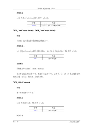 第 12 章 视窗管理器（WM）

    函数原型


    void WM_GetWindowRect(GUI_RECT* pRect);


                      参数                      含义
                      pRect        一个 GUI_RECT 结构的指针。

WM_GetWindowSizeX()，WM_GetWindowSizeY()

    描述


    （分别）返回指定窗口的 X 轴或 Y 轴的尺寸。


    函数原型 s


    int WM_GetWindowSizeX(WM_HWIN hWin); int WM_GetWindowSizeY(WM_HWIN hWin);


                         参数                   含义
                         hWin             窗口的句柄。


    返回数值


    以像素为单位的窗口 X 轴或 Y 轴的尺寸。


    在水平方向定义为 x1-x0+1，垂直方向为 y1-y0+1，这里 x0，x1，y0，y1 是分别是窗口
的最左边，最右边，最顶部，最底部坐标。


WM_HideWindow()

    描述


    使一个指定窗口不可见。


    函数原型


    void WM_HideWindow(WM_HWIN hWin);


                         参数                   含义
                         hWin             窗口的句柄。


    附加信息


第 14 页                                                             µC/GUI 中文手册
 