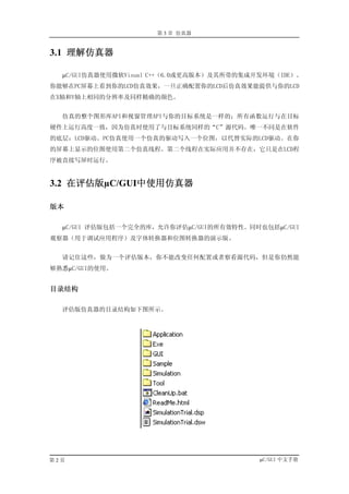 第 3 章 仿真器


3.1 理解仿真器

  µC/GUI仿真器使用微软Visual C++（6.0或更高版本）及其所带的集成开发环境（IDE）。
你能够在PC屏幕上看到你的LCD仿真效果，一旦正确配置你的LCD后仿真效果能提供与你的LCD
在X轴和Y轴上相同的分辨率及同样精确的颜色。


  仿真的整个图形库API和视窗管理API与你的目标系统是一样的；所有函数运行与在目标
硬件上运行高度一致，因为仿真时使用了与目标系统同样的“C”源代码。唯一不同是在软件
的底层：LCD驱动。PC仿真使用一个仿真的驱动写入一个位图，以代替实际的LCD驱动。在你
的屏幕上显示的位图使用第二个仿真线程。第二个线程在实际应用并不存在，它只是在LCD程
序被直接写屏时运行。


3.2 在评估版µC/GUI中使用仿真器

版本

  µC/GUI 评估版包括一个完全的库，允许你评估µC/GUI的所有效特性。同时也包括µC/GUI
观察器（用于调试应用程序）及字体转换器和位图转换器的演示版。


  请记住这些，做为一个评估版本，你不能改变任何配置或者察看源代码，但是你仍然能
够熟悉µC/GUI的使用。


目录结构

  评估版仿真器的目录结构如下图所示。




第2页                                        µC/GUI 中文手册
 