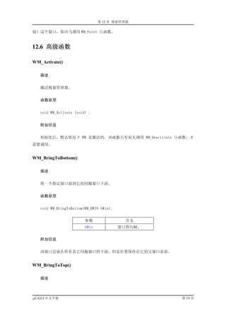 第 12 章 视窗管理器

制）这个窗口，你应当调用 WM_Paint ()函数。


12.6 高级函数

WM_Activate()

   描述


   激活视窗管理器。


   函数原型


   void WM_Activate (void) ;


   附加信息


   初始化后，默认情况下 WM 是激活的。该函数只有原先调用 WM_Deactivate ()函数，才
需要调用。


WM_BringToBottom()

   描述


   将一个指定窗口放到它的同胞窗口下面。


   函数原型


   void WM_BringToBottom(WM_HWIN hWin);


                         参数                 含义
                         hWin             窗口的句柄。


   附加信息


   该窗口会放在所有其它同胞窗口的下面，但是位置保持在它的父窗口前面。


WM_BringToTop()

   描述



µC/GUI 中文手册                                        第 19 页
 