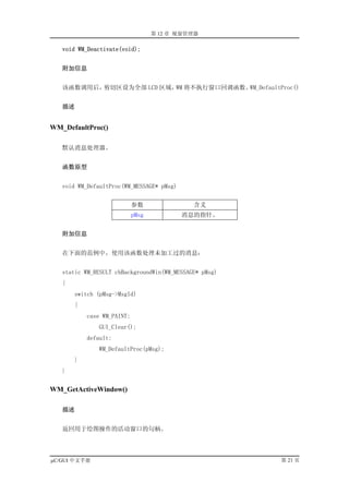 第 12 章 视窗管理器

   void WM_Deactivate(void);


   附加信息


   该函数调用后，剪切区设为全部 LCD 区域， 将不执行窗口回调函数。
                         WM          WM_DefaultProc()


   描述


WM_DefaultProc()

   默认消息处理器。


   函数原型


   void WM_DefaultProc(WM_MESSAGE* pMsg)


                            参数               含义
                            pMsg           消息的指针。


   附加信息


   在下面的范例中，使用该函数处理未加工过的消息：


   static WM_RESULT cbBackgroundWin(WM_MESSAGE* pMsg)
   {
       switch (pMsg->MsgId)
       {
           case WM_PAINT:
              GUI_Clear();
           default:
              WM_DefaultProc(pMsg);
       }
   }


WM_GetActiveWindow()

   描述


   返回用于绘图操作的活动窗口的句柄。




µC/GUI 中文手册                                             第 21 页
 