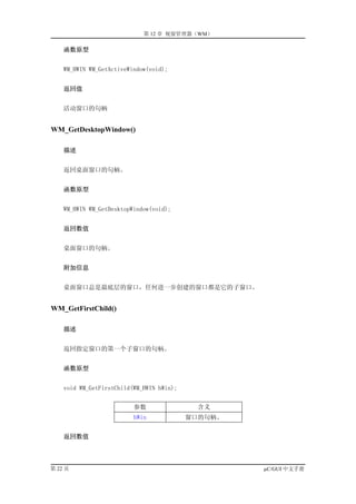 第 12 章 视窗管理器（WM）

    函数原型


    WM_HWIN WM_GetActiveWindow(void);


    返回值


    活动窗口的句柄


WM_GetDesktopWindow()

    描述


    返回桌面窗口的句柄。


    函数原型


    WM_HWIN WM_GetDesktopWindow(void);


    返回数值


    桌面窗口的句柄。


    附加信息


    桌面窗口总是最底层的窗口，任何进一步创建的窗口都是它的子窗口。


WM_GetFirstChild()

    描述


    返回指定窗口的第一个子窗口的句柄。


    函数原型


    void WM_GetFirstChild(WM_HWIN hWin);


                          参数                含义
                          hWin             窗口的句柄。


    返回数值




第 22 页                                              µC/GUI 中文手册
 