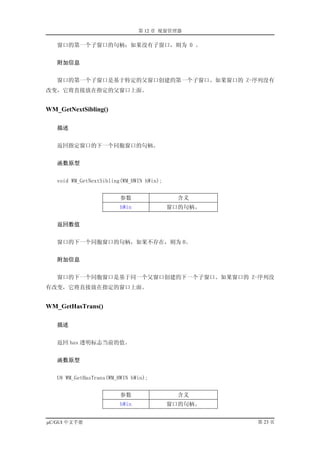 第 12 章 视窗管理器

   窗口的第一个子窗口的句柄；如果没有子窗口，则为 0 。


   附加信息


   窗口的第一个子窗口是基于特定的父窗口创建的第一个子窗口。如果窗口的 Z-序列没有
改变，它将直接放在指定的父窗口上面。


WM_GetNextSibling()

   描述


   返回指定窗口的下一个同胞窗口的句柄。


   函数原型


   void WM_GetNextSibling(WM_HWIN hWin);


                         参数                 含义
                         hWin              窗口的句柄。


   返回数值


   窗口的下一个同胞窗口的句柄，如果不存在，则为 0。


   附加信息


   窗口的下一个同胞窗口是基于同一个父窗口创建的下一个子窗口。如果窗口的 Z-序列没
有改变，它将直接放在指定的窗口上面。


WM_GetHasTrans()

   描述


   返回 has 透明标志当前的值。


   函数原型


   U8 WM_GetHasTrans(WM_HWIN hWin);


                         参数                 含义
                         hWin              窗口的句柄。


µC/GUI 中文手册                                         第 23 页
 