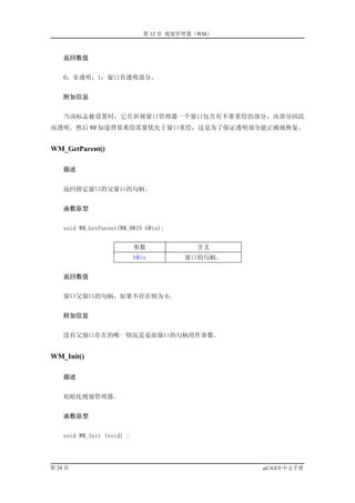 第 12 章 视窗管理器（WM）



    返回数值


    0：非透明；1：窗口有透明部分。


    附加信息


    当该标志被设置时，它告诉视窗口管理器一个窗口包含有不要重绘的部分，该部分因此
而透明。然后 WM 知道背景重绘需要优先于窗口重绘，这是为了保证透明部分能正确地恢复。


WM_GetParent()

    描述


    返回指定窗口的父窗口的句柄。


    函数原型


    void WM_GetParent(WM_HWIN hWin);


                            参数             含义
                            hWin        窗口的句柄。


    返回数值


    窗口父窗口的句柄，如果不存在则为 0。


    附加信息


    没有父窗口存在的唯一情况是桌面窗口的句柄用作参数。


WM_Init()

    描述


    初始化视窗管理器。


    函数原型


    void WM_Init (void) ;




第 24 页                                            µC/GUI 中文手册
 