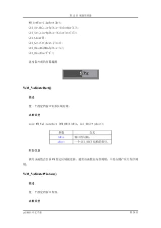 第 12 章 视窗管理器

   WM_SetUserClipRect(&r);
   GUI_SetBkColor(pThis->ColorBar[1]);
   GUI_SetColor(pThis->ColorText[1]);
   GUI_Clear();
   GUI_GotoXY(xText,yText);
   GUI_DispDecMin(pThis->v);
   GUI_DispChar('%');


   进度条外观的屏幕截图




WM_ValidateRect()

     描述


   使一个指定的窗口矩形区域有效。


     函数原型


   void WM_ValidateRect (WM_HWIN hWin, GUI_RECT* pRect);


                        参数                   含义
                        hWin       窗口的句柄。
                        pRect      一个 GUI_RECT 结构的指针。


     附加信息


   调用该函数会告诉 WM 指定区域被更新。通常该函数在内部调用，不需由用户应用程序调
用。


WM_ValidateWindow()

     描述


   使一个指定的窗口有效。


     函数原型


µC/GUI 中文手册                                                第 29 页
 