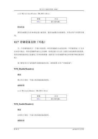 第 12 章 视窗管理器（WM）

    void WM_ValidateWindow (WM_HWIN hWin);


                          参数                   含义
                          hWin               窗口的句柄。


     附加信息


    调用该函数会告诉 WM 指定窗口被更新。通常该函数在内部调用，不需由用户应用程序调
用。


12.7 存储设备支持（可选）

    当一个存储设备用于一个窗口的重绘，所有绘制操作自动发送到一个存储设备上下文并
在内存中执行。所有绘制操作执行之后的唯一结果是窗口在 LCD 上重绘立即反映所有的更新。
使用存储设备的优点是避免了任何闪烁现象（通常发生在绘制操作执行时屏幕不断更新的时
候）。


    要了解更多关于如何操作存储设备的内容，请参阅第 10 章“存储设备”
                                     。


WM_DisableMemdev()

     描述


    禁止用于重绘一个窗口的存储设备的使用。


     函数原型


    void WM_EnableMemdev (WM_HWIN hWin)


                          参数                  含义
                          hWin               窗口的句柄。

WM_EnableMemdev()

     描述


    启用用于重绘一个窗口的存储设备的使用。


     函数原型



第 30 页                                                µC/GUI 中文手册
 