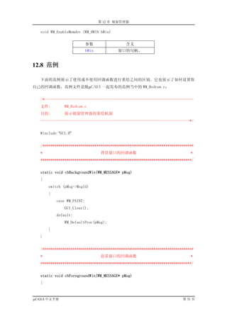 第 12 章 视窗管理器

   void WM_EnableMemdev (WM_HWIN hWin)


                            参数               含义
                            hWin          窗口的句柄。


12.8 范例

   下面的范例展示了使用或不使用回调函数进行重绘之间的区别。它也展示了如何设置你
自己的回调函数。范例文件是随µC/GUI 一起发布的范例当中的 WM_Redraw.c：


   /*--------------------------------------------------------------------------
   文件:         WM_Redraw.c
   目的:         展示视窗管理器的重绘机制
   --------------------------------------------------------------------------*/


   #include “GUI.H”


   /***************************************************************************
   *                               背景窗口的回调函数                                 *
   ***************************************************************************/


   static void cbBackgroundWin(WM_MESSAGE* pMsg)
   {
       switch (pMsg->MsgId)
       {
           case WM_PAINT:
               GUI_Clear();
           default:
               WM_DefaultProc(pMsg);
       }
   }


   /***************************************************************************
   *                               前景窗口的回调函数                                 *
   ***************************************************************************/


   static void cbForegroundWin(WM_MESSAGE* pMsg)
   {



µC/GUI 中文手册                                                              第 31 页
 