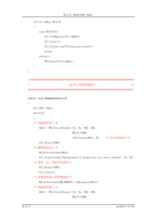 第 12 章 视窗管理器（WM）

         switch (pMsg->MsgId)
         {
             case WM_PAINT:
                 GUI_SetBkColor(GUI_GREEN);
                 GUI_Clear();
                 GUI_DispString(“Foreground window”);
                 break;
             default:
                 WM_DefaultProc(pMsg);
         }
    }


    /***************************************************************************
    *                              µC/GUI 重绘机制展示                                 *
    ***************************************************************************/


    static void DemoRedraw(void)
    {
         GUI_HWIN hWnd;
         while(1)
         {
         /* 创建前景窗口 */
             hWnd = WM_CreateWindow( 10, 10, 100, 100,
                                      WM_CF_SHOW,
                                      cbForegroundWin, 0);   /* 显示前景窗口 */
             GUI_Delay(1000);
         /* 删除前景窗口 */
             WM_DeleteWindow(hWnd);
             GUI_DispStringAt(“Background of window has not been redrawn”, 10, 10);
         /* 等待一会，背景不会重绘 */
             GUI_Delay(1000);
             GUI_Clear();
         /* 设置背景窗口的回调函数 */
             WM_SetCallback(WM_HBKWIN, cbBackgroundWin);
         /* 创建前景窗口 */
             hWnd = WM_CreateWindow( 10, 10, 100, 100,
                                      WM_CF_SHOW,


第 32 页                                                               µC/GUI 中文手册
 