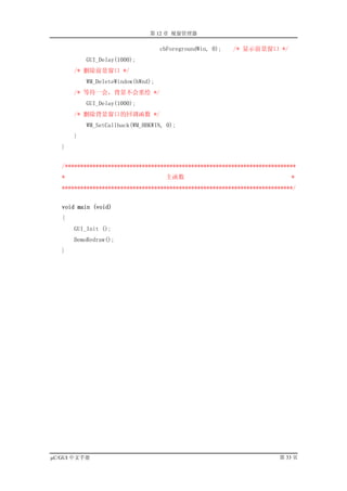 第 12 章 视窗管理器

                                    cbForegroundWin, 0);   /* 显示前景窗口 */
           GUI_Delay(1000);
       /* 删除前景窗口 */
           WM_DeleteWindow(hWnd);
       /* 等待一会，背景不会重绘 */
           GUI_Delay(1000);
       /* 删除背景窗口的回调函数 */
           WM_SetCallback(WM_HBKWIN, 0);
       }
   }


   /***************************************************************************
   *                                  主函数                                    *
   ***************************************************************************/


   void main (void)
   {
       GUI_Init ();
       DemoRedraw();
   }




µC/GUI 中文手册                                                              第 33 页
 