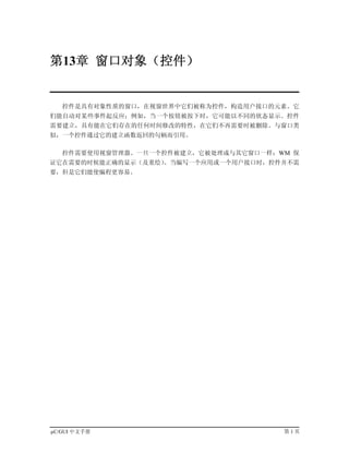 第13章 窗口对象（控件）


   控件是具有对象性质的窗口，在视窗世界中它们被称为控件，构造用户接口的元素。它
们能自动对某些事件起反应；例如，当一个按钮被按下时，它可能以不同的状态显示。控件
需要建立，具有能在它们存在的任何时间修改的特性，在它们不再需要时被删除。与窗口类
似，一个控件通过它的建立函数返回的句柄而引用。

   控件需要使用视窗管理器。一旦一个控件被建立，它被处理成与其它窗口一样；WM 保
证它在需要的时候能正确的显示（及重绘）。当编写一个应用或一个用户接口时，控件并不需
要，但是它们能使编程更容易。




µC/GUI 中文手册                            第1页
 