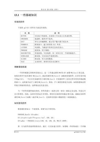 第 13 章 窗口对象（控件）


13.1 一些基础知识

有效的控件

  下面的 µC/GUI 控件在当前是有效的：


         名       称                         说   明
      BUTTON         可以按下的按钮。在按钮上可以显示文本或位图。
      CHECKBOX       复选框，提供多个选项。
      EDIT           单行文本编辑框，提示用户输入数字或文本。
      FRAMEWIN       框架窗口，建立典型的 GUI 外形。
      LISTBOX        列表框，当被选中的项目会高亮显示。
      PROGBAR        进度条，用于观察。
      RADIOBUTTON    单选按钮，可以选择。同一时间只有一个按钮被选中。
      SCROLLBAR      滚动条，可以是水平或垂直的。
      SLIDER         滑动条，用于改变数值。
      TEXT           文本控件，典型应用在对话框中。

理解重绘机制

  一个控件根据它的特性绘制自己。这一工作通过调用 WM 的 API 函数 WM_Exec()来完成。
如果在程序中没有调用 WM_Exec()，就必须调用 WM_Paint() 函数来绘制控件。在多任务环境
中的µC/GUI， 一个后台任务通常用于调用 WM_Exec() 并更新控件（及其它所有带有回调函数
的窗口）。这样就不必手工调用 WM_Paint()；然而，手工调用仍然是合法的，如果你想保证控
件能立即被重绘的话，这样做也是有意义的。


  当一个控件的属性被改变时，控件的窗口（或者它的一部分）被标记为无效，但是它不
会立即重绘。因此，这部分代码运行非常快。重绘在后面的时间通过 WM 完成，或通过为控件
调用 WM_Paint()函数（或者 WM_Exec()，直到所有的窗口都被重绘）来强制执行。


如何使用控件

  假设我们要显示一个进度条。需要写以下的代码：


  PROGBAR_Handle hProgBar;
  GUI_DispStringAt(“Progress bar”, 100, 20);
  hProgBar = PROGBAR_Create(100, 40, 100, 20, WM_CF_SHOW);


  第一行为控件的处理保留内存。最后一行实际建立控件。如果晚一些时候或在一个单独


第2页                                                          µC/GUI 中文手册
 