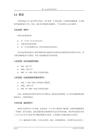 第 1 章 µC/GUI 的介绍


1.1 需求

  在你使用µC/GUI 进行软件开发时，并不需要一个目标系统；只需要使用模拟器，大多数
软件就能够进行开发。然而，最后的目的通常是能够在一个目标系统上运行该软件。


目标系统（硬件）

  你的目标系统必须：


  •   有一个 CPU（8/16/32/64 位）
  •   有最少的 RAM 和 ROM
  •   有一个完全的图形 LCD（任何类型和任何分辩率）


  内存需求的变化取决于软件的哪些部分被使用以及你的目标编译程序的效率有多高。所
以指定精确值是不可能的，但是下面的数值适合典型系统。


小的系统（没有视窗管理器）

  •   RAM：100 字节
  •   堆栈：500 字节
  •   ROM：10～25KB（取决于使用的功能）


大的系统（包括视窗管理器和控件）

  •   RAM：2～6KB（取决于所需窗口的数量）
  •   堆栈：1200 字节
  •   ROM：30～60KB（取决于使用的功能）


  注意，如果你的应用程序使用许多字体的话，ROM 的需求将增加。以上所有的数值都是粗
略的估计，不能得到保证。


开发环境（编译程序）

  使用什么样的 CPU 并不重要；仅仅需要一个与 ANSI 兼容的 C 编译器。如果你的编辑器有
一些限制，请告知我们，我们将通知你在编译软件时是否会带来问题。我们所知道的任何用
于 16/32/64 位 CPU 或者 DSP 的编译器都可以使用；大多数的 8 位编译器也可以使用。


  一个 C++编译器并不需要，不过可以使用。因此，如果想要的话，应用程序也可以用 C++



第2页                                           µC/GUI 中文手册
 
