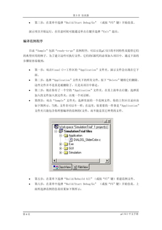 第 3 章 仿真器

  •   第三步：在菜单中选择“Build/Start Debug/Go” （或按“F5”键）开始仿真。


  演示项目开始运行，在任意时候可能通过单击右键并选择“Exit”退出。


编译范例程序

  目录“Sample”包括“ready-to-go”范例程序，可以示范µC/GUI的不同特性及提供它们
的典型应用的例子。为了建立这些可执行文件，它们的C源代码必须加入项目中。通过下面的
步骤很容易做到：


  •   第一步：双击Visual C++工作区的“Application”文件夹。演示文件会出现在它下
      面。
  •   第二步：选择“Application”文件夹下的所有文件，按下“Delete”键将它们删除。
      这些文件并不是真是被删除了，只是从项目中移走。
  •   第三步：现在你有了一个空的“Application”文件夹。在其上面单击右键，选择需
      加入的文件加入到文件夹，出现一个对话框。
  •   第四步：双击“Sample”文件夹，选择里面的一个范例文件。你的工作区目录应该
      如下图所示。当然，文件名可以不一样；在这里，很重要的一件事是“Application”
      文件夹只能包含你所想编译的范例的C文件，而不能是其它种类的文件。




  •   第五步：在菜单下选择“Build/Rebuild All”（或按“F7”键）重建范例文件。
  •   第六步：在菜单中选择“Build/Start Debug/Go” （或按“F5”键）开始仿真。上
      面所选择范例的仿真结果如下图所示：




第4页                                          µC/GUI 中文手册
 