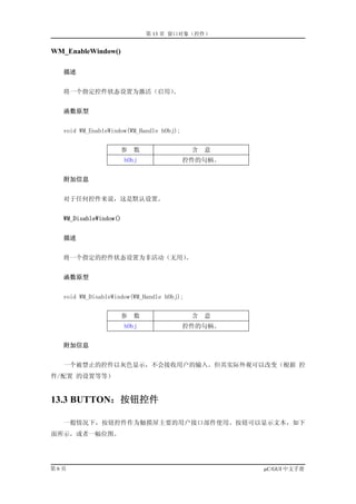 第 13 章 窗口对象（控件）


WM_EnableWindow()

   描述


   将一个指定控件状态设置为激活（启用）。


   函数原型


   void WM_EnableWindow(WM_Handle hObj);


                     参    数                 含   意
                        hObj               控件的句柄。


   附加信息


   对于任何控件来说，这是默认设置。


   WM_DisableWindow()


   描述


   将一个指定的控件状态设置为非活动（无用）。


   函数原型


   void WM_DisableWindow(WM_Handle hObj);


                     参    数                 含   意
                        hObj               控件的句柄。


   附加信息


   一个被禁止的控件以灰色显示，不会接收用户的输入。但其实际外观可以改变（根据 控
件/配置 的设置等等）


13.3 BUTTON：按钮控件

   一般情况下，按钮控件作为触摸屏主要的用户接口部件使用。按钮可以显示文本，如下
面所示，或者一幅位图。




第6页                                                 µC/GUI 中文手册
 
