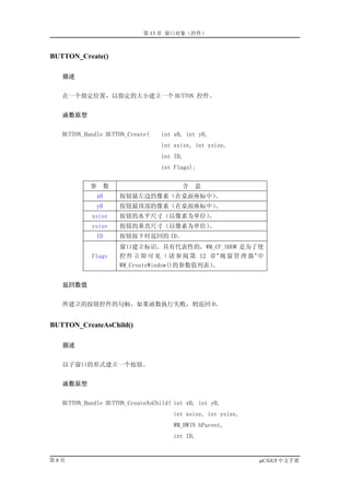 第 13 章 窗口对象（控件）



BUTTON_Create()

   描述


   在一个指定位置，以指定的大小建立一个 BUTTON 控件。


   函数原型


   BUTTON_Handle BUTTON_Create(    int x0, int y0,
                                   int xsize, int ysize,
                                   int ID,
                                   int Flags);


            参      数                     含   意
              x0       按钮最左边的像素（在桌面座标中）。
              y0       按钮最顶部的像素（在桌面座标中）。
            xsize      按钮的水平尺寸（以像素为单位）。
            ysize      按钮的垂直尺寸（以像素为单位）。
              ID       按钮按下时返回的 ID。
                       窗口建立标识。具有代表性的，WM_CF_SHOW 是为了使
            Flags      控 件 立 即 可 见 （ 请 参 阅 第 12 章 ” 视 窗 管 理 器 ” 中
                       WM_CreateWindow()的参数值列表） 。


   返回数值


   所建立的按钮控件的句柄，如果函数执行失败，则返回 0。


BUTTON_CreateAsChild()

   描述


   以子窗口的形式建立一个按钮。


   函数原型


   BUTTON_Handle BUTTON_CreateAsChild( int x0, int y0,
                                      int xsize, int ysize,
                                      WM_HWIN hParent,
                                      int ID,


第8页                                                            µC/GUI 中文手册
 