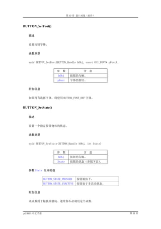 第 13 章 窗口对象（控件）



BUTTON_SetFont()

   描述


   设置按钮字体。


   函数原型


   void BUTTON_SetFont(BUTTON_Handle hObj, const GUI_FONT* pFont);


                       参   数             含   意
                        hObj     按钮的句柄。
                       pFont     字体的指针。


   附加信息


   如果没有选择字体，将使用 BUTTON_FONT_DEF 字体。


BUTTON_SetState()

   描述


   设置一个指定按钮物体的状态。


   函数原型


   void BUTTON_SetState(BUTTON_Handle hObj, int State)


                       参   数             含   意
                        hObj     按钮的句柄。
                       State     按钮的状态（参阅下表）。


   参数 State 允许的值


              BUTTON_STATE_PRESSED    按钮被按下。
              BUTTON_STATE_INACTIVE   按钮处于非活动状态。


   附加信息


   该函数用于触摸屏模块。通常你不必调用这个函数。



µC/GUI 中文手册                                                          第 11 页
 