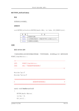 第 13 章 窗口对象（控件）



BUTTON_SetTextColor()

   描述


   设置按钮文本的颜色。


   函数原型


   void BUTTON_SetTextColor(BUTTON_Handle hObj, int Index, GUI_COLOR Color);


              参   数                      含   意
               hObj       按钮的句柄。
               Index      文本颜色的索引（参阅 BUTTON_SetBkColor()）
                                                        。
               Color      设置的文本颜色。

范例

   使用 BUTTON 控件


   下面的范例展示如何使用两幅位图创建一个简单的按钮。本范例是µC/GUI 提供的范例
WIDGET_SimpleButton.c ：


   /*-----------------------------------------------------------------------
   文件:         WIDGET_SimpleButton.c
   目的:         展示一个按钮控件使用的例子
   -----------------------------------------------------------------------*/


   #include “gui.h”
   #include “button.h”


   /************************************************************************
   *                            按钮控件使用的展示                                 *
   *************************************************************************/


   static void DemoButton(void)
   {
       BUTTON_Handle hButton;
       int Key = 0;
       GUI_Init() ;


µC/GUI 中文手册                                                              第 13 页
 