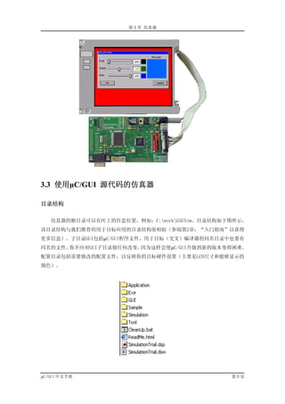 第 3 章 仿真器




3.3 使用µC/GUI 源代码的仿真器

目录结构

   仿真器的根目录可以在PC上的任意位置，例如：C:workGSCSim。目录结构如下图所示，
该目录结构与我们推荐的用于目标应用的目录结构很相似（参阅第2章：“入门指南”以获得
更多信息）。子目录GUI包括µC/GUI程序文件，用于目标（交叉）编译器的同名目录中也要有
同名的文件。你不应对GUI子目录做任何改变，因为这样会使µC/GUI升级到新的版本变得困难。
配置目录包括需要修改的配置文件，以反映你的目标硬件设置（主要是LCD尺寸和能够显示的
颜色）。




µC/GUI 中文手册                                   第5页
 