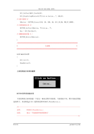 第 13 章 窗口对象（控件）

         GUI_SetFont(&GUI_Font8x16);
         GUI_DispStringHCenterAt(“Click on button...”, 160,0);
    /* 建立按钮 */
         hButton = BUTTON_Create(110, 20, 100, 40, GUI_ID_OK, WM_CF_SHOW);
    /* 设置按钮文本 */
         BUTTON_SetText(hButton, “Click me...”);
         Key = GUI_WaitKey();
    /* 删除按钮对象 * /
         BUTTON_Delete(hButton);
    }
    /************************************************************************
    *                                   主函数                                  *
    ************************************************************************/


    void main(void)
    {
         GUI_Init();
         DemoButton();
    }


    上面范例执行结果的截图




    BUTTON 控件的高级应用


    下面范例展示如何创建一个显示一幅电话图片的按钮。当按钮按下时，图片变成话筒提
起的样子。本范例是µC/GUI 提供的范例 WIDGET_PhoneButton.c：


    /*--------------------------------------------------------------------------
    文件:          WIDGET_PhoneButton.c
    目的:          展示一个按钮控件使用的例子
    --------------------------------------------------------------------------*/




第 14 页                                                              µC/GUI 中文手册
 