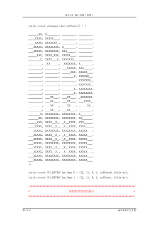 第 13 章 窗口对象（控件）



    static const unsigned char acPhone1[] = {

    ______XX,   X_______,   ________,   ________,
    ____XXXX,   XXXXX___,   ________,   ________,
    ____XXXX,   XXXXXXX_,   ________,   ________,
    ___XXXXX,   XXXXXXXX,   X_______,   ________,
    ___XXXXX,   XXXXXXXX,   XXX_____,   ________,
    _____XXX,   XXXX_XXX,   XXXXX___,   ________,
    _______X,   XXXX___X,   XXXXXXX_,   ________,
    ________,   _XX_____,   _XXXXXXX,   X_______,
    ________,   ________,   ___XXXXX,   XXX_____,
    ________,   ________,   _____XXX,   XXXXX___,
    ________,   ________,   _______X,   XXXXXX__,
    ________,   ________,   ________,   XXXXXXX_,
    ________,   ________,   ________,   XXXXXXX_,
    ________,   ________,   _______X,   XXXXXXXX,
    ________,   ________,   _______X,   XXXXXXXX,
    ________,   ___XX___,   ___XX___,   _XXXXXXX,
    ________,   ___XX___,   ___XX___,   ___XXXX_,
    ________,   ___XX___,   ___XX___,   _____XX_,
    ________,   ___XX___,   ___XX___,   ________,
    _______X,   XXXXXXXX,   XXXXXXXX,   X_______,
    ______XX,   XXXXXXXX,   XXXXXXXX,   XX______,
    _____XXX,   XXXX__X_,   _X__XXXX,   XXX_____,
    ____XXXX,   XXXX__X_,   _X__XXXX,   XXXX____,
    ___XXXXX,   XXXXXXXX,   XXXXXXXX,   XXXXX___,
    ___XXXXX,   XXXX__X_,   _X__XXXX,   XXXXX___,
    ___XXXXX,   XXXX__X_,   _X__XXXX,   XXXXX___,
    ___XXXXX,   XXXXXXXX,   XXXXXXXX,   XXXXX___,
    ___XXXXX,   XXXX__X_,   _X__XXXX,   XXXXX___,
    ___XXXXX,   XXXX__X_,   _X__XXXX,   XXXXX___,
    ___XXXXX,   XXXXXXXX,   XXXXXXXX,   XXXXX___,
    ___XXXXX,   XXXXXXXX,   XXXXXXXX,   XXXXX___
    };


    static const GUI_BITMAP bm_1bpp_0 = {32, 31, 4, 1, acPhone0, &Palette};
    static const GUI_BITMAP bm_1bpp_1 = {32, 31, 4, 1, acPhone1, &Palette};


    /***************************************************************************
    *                           按钮控件使用的展示                                     *
    ***************************************************************************/



第 16 页                                                             µC/GUI 中文手册
 
