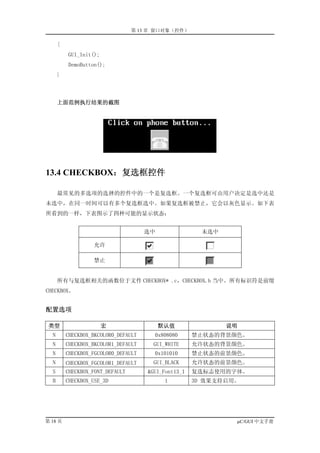 第 13 章 窗口对象（控件）

      {
          GUI_Init();
          DemoButton();
      }



      上面范例执行结果的截图




13.4 CHECKBOX：复选框控件

      最常见的多选项的选择的控件中的一个是复选框。一个复选框可由用户决定是选中还是
未选中，在同一时间可以有多个复选框选中。如果复选框被禁止，它会以灰色显示。如下表
所看到的一样，下表图示了四种可能的显示状态：


                                      选中                未选中

                   允许

                   禁止


      所有与复选框相关的函数位于文件 CHECKBOX* .c，CHECKBOX.h 当中。所有标识符是前缀
CHECKBOX。


配置选项

 类型                     宏                  默认值                说明
  N       CHECKBOX_BKCOLOR0_DEFAULT     0x808080      禁止状态的背景颜色。
  N       CHECKBOX_BKCOLOR1_DEFAULT     GUI_WHITE     允许状态的背景颜色。
  N       CHECKBOX_FGCOLOR0_DEFAULT     0x101010      禁止状态的前景颜色。
  N       CHECKBOX_FGCOLOR1_DEFAULT     GUI_BLACK     允许状态的前景颜色。
  S       CHECKBOX_FONT_DEFAULT       &GUI_Font13_1   复选标志使用的字体。
  B       CHECKBOX_USE_3D                   1         3D 效果支持启用。




第 18 页                                                         µC/GUI 中文手册
 