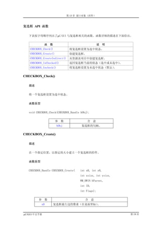第 13 章 窗口对象（控件）



复选框 API 函数

   下表按字母顺序列出了µC/GUI 与复选框相关的函数。函数详细的描述在下面给出。


              函     数                                说   明
   CHECKBOX_Check()              将复选框设置为选中状态。
   CHECKBOX_Create()             创建复选框。
   CHECKBOX_CreateIndirect()     从资源表项目中创建复选框。
   CHECKBOX_IsChecked()          返回复选框当前的状态（选中或未选中）。
   CHECKBOX_Uncheck()            将复选框设置为未选中状态（默认）。


CHECKBOX_Check()

   描述


   将一个复选框设置为选中状态。


   函数原型


   void CHECKBOX_Check(CHECKBOX_Handle hObj);


                        参   数              含     意
                         hObj          复选框的句柄。

CHECKBOX_Create()

   描述


   在一个指定位置，以指定的大小建立一个复选框的控件。


   函数原型


   CHECKBOX_Handle CHECKBOX_Create(    int x0, int y0,
                                       int xsize, int ysize,
                                       WM_HWIN hParent,
                                       int ID,
                                       int Flags);


         参      数                         含      意
           x0           复选框最左边的像素（在桌面坐标）。


µC/GUI 中文手册                                                    第 19 页
 