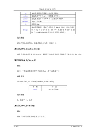 第 13 章 窗口对象（控件）

            y0      复选框最顶端的像素（在桌面坐标）。
           xsize    复选框水平方向大小（以像素为单位）。
           ysize    复选框垂直方向水平大小（以像素为单位）。
          hParent   父窗口的句柄。
            ID      返回的 ID。
                    窗口创建标识。具有代表性的是 WM_CF_SHOW，表示控件立
           Flags    即 可 见 （ 请 参 阅 第 12 章 ” 视 窗 管 理 器 ” 中 的
                    WM_CreateWindow()函数列出的可用的参数值）。


    返回数值


    建立的复选框的句柄，如果函数执行失败，则返回 0。


CHECKBOX_CreateIndirect()

    函数原型的说明在本章开始部分。未使用当作参数传递的资源表的元素 Flags 和 Para。


CHECKBOX_IsChecked()

    描述


    返回一个指定的复选框控件当前的状态（选中或未选中）。


    函数原型


    int CHECKBOX_IsChecked(CHECKBOX_Handle hObj);


                      参   数                 含   意
                       hObj             复选框的句柄。


    返回数值


    0：未选中；1：选中


CHECKBOX_Uncheck()

    描述


    设置一个指定的复选框状态为未选中。




第 20 页                                                µC/GUI 中文手册
 