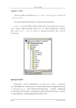 第 3 章 仿真器


Visual C++工作区

   上 面 所 显 示 的 根 目 录 包 括 微 软 Visual C++ 工 作 区 （ Simulation.dsw ） 和 项 目 文 件
（Simulation.dsp）。


   工作区允许你在编译应用程序将其用于目标系统之前进行修改及调试。


   Visual C++ 工作区的目录结构与下图所示的相似。在这，GUI文件夹是打开的，显示µC/GUI
子目录。请注意，你的GUI目录可能与下图并不完全一样，这取决于你所拥有的µC/GUI的附加
特性。文件夹“Core”，“Font”及“LCDDriver”是基本µC/GUI软件包的一部分，总在工作
区目录中显示。




编译你的应用程序

   仿真演示包括一个或多个可以修改的C文件（在“Application”目录下），你也可以在
项目中增加或删除文件。最典型的是你至少应该把位图修改成为你公司的徽标或所选择的图
片。你应该在Visual C++ 工作区中重建程序以进行测试及调试。一旦你获得一个满意的结果
并打算在你的应用中使用该程序，你应该能够在目标系统中编译这些同样的文件，得目标显
示上得到同样的结果。使用仿真器的通常的处理步骤如下所述：




第6页                                                           µC/GUI 中文手册
 