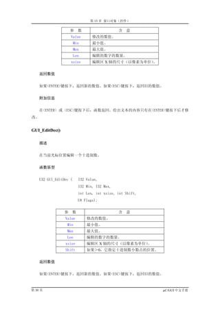 第 13 章 窗口对象（控件）

                     参      数                   含   意
                     Value         修改的数值。
                        Min        最小值。
                        Max        最大值。
                        Len        编辑的数字的数量。
                     xsize         编辑区 X 轴的尺寸（以像素为单位）
                                                    。


     返回数值


    如果<ENTER>键按下，返回新的数值。如果<ESC>键按下，返回旧的数值。


     附加信息


    在<ENTER> 或 <ESC>键按下后，函数返回。给出文本的内容只有在<ENTER>键按下后才修
改。


GUI_EditDec()

     描述


    在当前光标位置编辑一个十进制数。


     函数原型


    U32 GUI_EditDec (       I32 Value,
                            I32 Min, I32 Max,
                            int Len, int xsize, int Shift,
                            U8 Flags);


                 参      数                       含   意
                 Value          修改的数值。
                  Min           最小值。
                  Max           最大值。
                  Len           编辑的数字的数量。
                 xsize          编辑区 X 轴的尺寸（以像素为单位）。
                 Shift          如果＞0，它指定十进制数小数点的位置。


     返回数值


    如果<ENTER>键按下，返回新的数值。如果<ESC>键按下，返回旧的数值。



第 30 页                                                       µC/GUI 中文手册
 