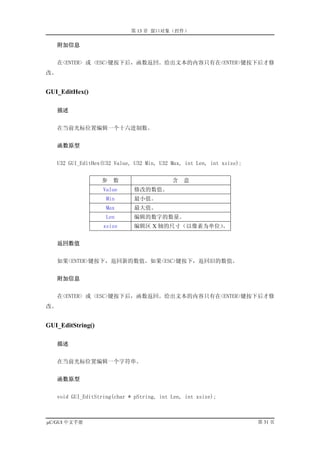 第 13 章 窗口对象（控件）

     附加信息


   在<ENTER> 或 <ESC>键按下后，函数返回。给出文本的内容只有在<ENTER>键按下后才修
改。


GUI_EditHex()

     描述


   在当前光标位置编辑一个十六进制数。


     函数原型


   U32 GUI_EditHex(U32 Value, U32 Min, U32 Max, int Len, int xsize);


                   参   数                   含   意
                   Value      修改的数值。
                    Min       最小值。
                    Max       最大值。
                    Len       编辑的数字的数量。
                   xsize      编辑区 X 轴的尺寸（以像素为单位）
                                               。


     返回数值


   如果<ENTER>键按下，返回新的数值。如果<ESC>键按下，返回旧的数值。


     附加信息


   在<ENTER> 或 <ESC>键按下后，函数返回。给出文本的内容只有在<ENTER>键按下后才修
改。


GUI_EditString()

     描述


   在当前光标位置编辑一个字符串。


     函数原型


   void GUI_EditString(char * pString, int Len, int xsize);



µC/GUI 中文手册                                                            第 31 页
 