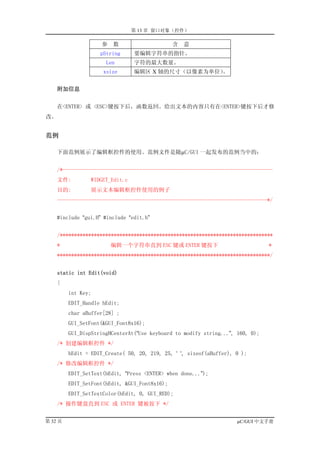 第 13 章 窗口对象（控件）

                     参   数                     含   意
                    pString      要编辑字符串的指针。
                      Len        字符的最大数量。
                     xsize       编辑区 X 轴的尺寸（以像素为单位）
                                                  。


     附加信息


    在<ENTER> 或 <ESC>键按下后，函数返回。给出文本的内容只有在<ENTER>键按下后才修
改。


范例

    下面范例展示了编辑框控件的使用。范例文件是随µC/GUI 一起发布的范例当中的：


    /*--------------------------------------------------------------------------
    文件:          WIDGET_Edit.c
    目的:          展示文本编辑框控件使用的例子
    --------------------------------------------------------------------------*/


    #include “gui.H” #include “edit.h”


    /***************************************************************************
    *                    编辑一个字符串直到 ESC 键或 ENTER 键按下                             *
    ***************************************************************************/


     static int Edit(void)
    {
         int Key;
         EDIT_Handle hEdit;
         char aBuffer[28] ;
         GUI_SetFont(&GUI_Font8x16);
         GUI_DispStringHCenterAt(“Use keyboard to modify string...”, 160, 0);
    /* 创建编辑框控件 */
         hEdit = EDIT_Create( 50, 20, 219, 25, ‘ ‘, sizeof(aBuffer), 0 );
    /* 修改编辑框控件 */
         EDIT_SetText(hEdit, “Press <ENTER> when done...”);
         EDIT_SetFont(hEdit, &GUI_Font8x16);
         EDIT_SetTextColor(hEdit, 0, GUI_RED);
    /* 操作键盘直到 ESC 或 ENTER 键被按下 */


第 32 页                                                               µC/GUI 中文手册
 