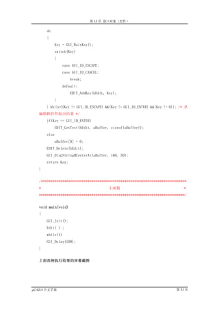 第 13 章 窗口对象（控件）

       do
       {
            Key = GUI_WaitKey();
            switch(Key)
            {
                case GUI_ID_ESCAPE:
                case GUI_ID_CANCEL:
                     break;
                default:
                     EDIT_AddKey(hEdit, Key);
            }
       } while((Key != GUI_ID_ESCAPE) &&(Key != GUI_ID_ENTER) &&(Key != 0)); /* 从
   编辑框控件取出结果 */
       if(Key == GUI_ID_ENTER)
            EDIT_GetText(hEdit, aBuffer, sizeof(aBuffer));
       else
            aBuffer[0] = 0;
       EDIT_Delete(hEdit);
       GUI_DispStringHCenterAt(aBuffer, 160, 50);
       return Key;
   }


   /***************************************************************************
   *                                    主函数                                   *
   ***************************************************************************/


   void main(void)
   {
       GUI_Init();
       Edit( ) ;
       while(1)
       GUI_Delay(100);
   }


   上面范例执行结果的屏幕截图




µC/GUI 中文手册                                                                第 33 页
 