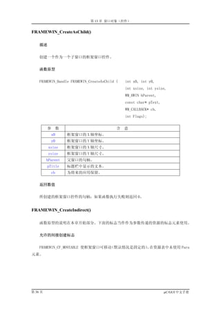 第 13 章 窗口对象（控件）


FRAMEWIN_CreateAsChild()

    描述


    创建一个作为一个子窗口的框架窗口控件。


    函数原型


    FRAMEWIN_Handle FRAMEWIN_CreateAsChild (   int x0, int y0,
                                               int xsize, int ysize,
                                               WM_HWIN hParent,
                                               const char* pText,
                                               WM_CALLBACK* cb,
                                               int Flags);


         参      数                          含   意
           x0       框架窗口的 X 轴坐标。
           y0       框架窗口的 Y 轴坐标。
          xsize     框架窗口的 X 轴尺寸。
          ysize     框架窗口的 Y 轴尺寸。
         hParent    父窗口的句柄。
         pTitle     标题栏中显示的文本。
           cb       为将来的应用保留。


    返回数值


    所创建的框架窗口控件的句柄；如果函数执行失败则返回 0。


FRAMEWIN_CreateIndirect()

    函数原型的说明在本章开始部分。下面的标志当作作为参数传递的资源的标志元素使用。


    允许的间接创建标志


    FRAMEWIN_CF_MOVEABLE 使框架窗口可移动（默认情况是固定的） 在资源表中未使用 Para
                                           。
元素。




第 36 页                                                              µC/GUI 中文手册
 
