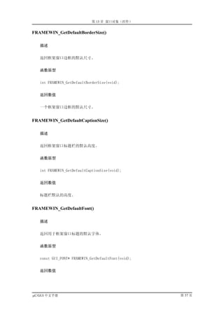 第 13 章 窗口对象（控件）


FRAMEWIN_GetDefaultBorderSize()

   描述


   返回框架窗口边框的默认尺寸。


   函数原型


   int FRAMEWIN_GetDefaultBorderSize(void);


   返回数值


   一个框架窗口边框的默认尺寸。


FRAMEWIN_GetDefaultCaptionSize()

   描述


   返回框架窗口标题栏的默认高度。


   函数原型


   int FRAMEWIN_GetDefaultCaptionSize(void);


   返回数值


   标题栏默认的高度。


FRAMEWIN_GetDefaultFont()

   描述


   返回用于框架窗口标题的默认字体。


   函数原型


   const GUI_FONT* FRAMEWIN_GetDefaultFont(void);


   返回数值




µC/GUI 中文手册                                         第 37 页
 