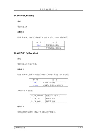 第 13 章 窗口对象（控件）



FRAMEWIN_SetText()

   描述


   设置标题文本。


   函数原型


   void FRAMEWIN_SetText(FRAMEWIN_Handle hObj, const char* s);


                         参       数         含   意
                         hObj         框架窗口的句柄。
                             s        作为标题显示的文字。

FRAMEWIN_SetTextAlign()

   描述


   设置标题文本的对齐方式。


   函数原型


   void FRAMEWIN_SetTextAlign(FRAMEWIN_Handle hObj, int Align);


                     参   数                 含   意
                      hObj           框架窗口的句柄。
                     Align           标题栏对齐属性（参阅下表）。


   参数 Align 允许的值


                  GUI_TA_HCENTER       标题居中（默认）。
                  GUI_TA_LEFT          标题左对齐。
                  GUI_TA_RIGHT         标题右对齐。


   附加信息


   如果该函数没有调用，默认行为是显示居中的文本。




µC/GUI 中文手册                                                       第 41 页
 