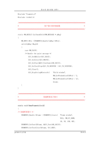 第 13 章 窗口对象（控件）

   #include “framewin.h”
   #include <stddef.h>


   /***************************************************************************
   *                            客户窗口的回调函数                                      *
   ***************************************************************************/


   static WM_RESULT CallbackChild(WM_MESSAGE * pMsg)
   {
       WM_HWIN hWin =(FRAMEWIN_Handle)(pMsg->hWin);
       switch(pMsg->MsgId)
       {
           case WM_PAINT:
           /* Handle the paint message */
               GUI_SetBkColor(GUI_BLUE);
               GUI_SetColor(GUI_WHITE);
               GUI_SetFont(&GUI_FontComic24B_ASCII);
               GUI_SetTextAlign(GUI_TA_HCENTER | GUI_TA_VCENTER);
               GUI_Clear();
               GUI_DispStringHCenterAt(     “Child window”,
                                            WM_GetWindowSizeX(hWin) / 2,
                                            WM_GetWindowSizeY(hWin) / 2);
                                            break;
       }
   }


   /***************************************************************************
   *                            创建框架及子窗口                                       *
   ***************************************************************************/


   static void DemoFramewin(void)
   {
   /* 创建框架窗口 */
       FRAMEWIN_Handle hFrame = FRAMEWIN_Create(     “Frame window”,
                                                     NULL, WM_CF_SHOW,
                                                     10, 10, 150, 60);
       FRAMEWIN_SetFont(hFrame, &GUI_Font16B_ASCII);
       FRAMEWIN_SetTextColor(hFrame, GUI_RED);

µC/GUI 中文手册                                                                 第 43 页
 