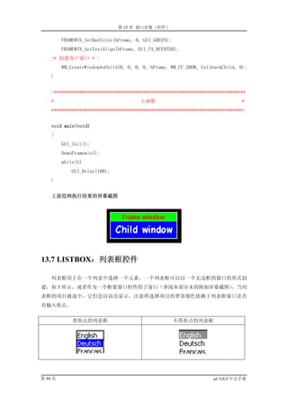 第 13 章 窗口对象（控件）

         FRAMEWIN_SetBarColor(hFrame, 0, GUI_GREEN);
         FRAMEWIN_SetTextAlign(hFrame, GUI_TA_HCENTER);
    /* 创建客户窗口 * /
         WM_CreateWindowAsChild(0, 0, 0, 0, hFrame, WM_CF_SHOW, CallbackChild, 0);
    }


    /***************************************************************************
    *                                   主函数                                     *
    ***************************************************************************/


    void main(void)
    {
         GUI_Init();
         DemoFramewin();
         while(1)
             GUI_Delay(100);
    }


    上面范例执行结果的屏幕截图




13.7 LISTBOX：列表框控件

    列表框用于在一个列表中选择一个元素。一个列表框可以以一个无边框的窗口的形式创
建，如下所示，或者作为一个框架窗口控件的子窗口（参阅本部分末的附加屏幕截图）。当列
表框的项目被选中，它们会以高亮显示。注意所选择项目的背景颜色依赖于列表框窗口是否
有输入焦点。


             带焦点的列表框                                   不带焦点的列表框




第 44 页                                                              µC/GUI 中文手册
 