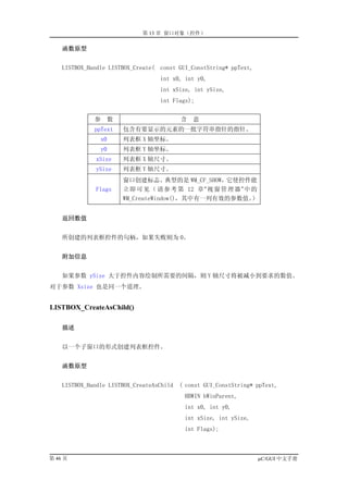 第 13 章 窗口对象（控件）

    函数原型


    LISTBOX_Handle LISTBOX_Create( const GUI_ConstString* ppText,
                                    int x0, int y0,
                                    int xSize, int ySize,
                                    int Flags);


              参      数                     含   意
              ppText     包含有要显示的元素的一批字符串指针的指针。
                x0       列表框 X 轴坐标。
                y0       列表框 Y 轴坐标。
               xSize     列表框 X 轴尺寸。
               ySize     列表框 Y 轴尺寸。
                         窗口创建标志。典型的是 WM_CF_SHOW，它使控件能
               Flags     立 即 可 见 （ 请 参 考 第 12 章 ” 视 窗 管 理 器 ” 中 的
                         WM_CreateWindow()，其中有一列有效的参数值。         ）


    返回数值


    所创建的列表框控件的句柄，如果失败则为 0。


    附加信息


    如果参数 ySize 大于控件内容绘制所需要的间隔，则 Y 轴尺寸将被减小到要求的数值。
对于参数 Xsize 也是同一个道理。


LISTBOX_CreateAsChild()

    描述


    以一个子窗口的形式创建列表框控件。


    函数原型


    LISTBOX_Handle LISTBOX_CreateAsChild   ( const GUI_ConstString* ppText,
                                            HBWIN hWinParent,
                                            int x0, int y0,
                                            int xSize, int ySize,
                                            int Flags);



第 46 页                                                              µC/GUI 中文手册
 