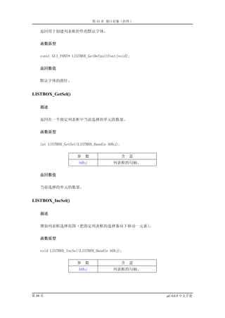 第 13 章 窗口对象（控件）

    返回用于创建列表框控件的默认字体。


    函数原型


    const GUI_FONT* LISTBOX_GetDefaultFont(void);


    返回数值


    默认字体的指针。


LISTBOX_GetSel()

    描述


    返回在一个指定列表框中当前选择的单元的数量。


    函数原型


    int LISTBOX_GetSel(LISTBOX_Handle hObj);


                      参   数                    含   意
                       hObj             列表框的句柄。


    返回数值


    当前选择的单元的数量。


LISTBOX_IncSel()

    描述


    增加列表框选择范围（把指定列表框的选择条向下移动一元素）。


    函数原型


    void LISTBOX_IncSel(LISTBOX_Handle hObj);


                      参   数                    含   意
                       hObj             列表框的句柄。




第 48 页                                                 µC/GUI 中文手册
 