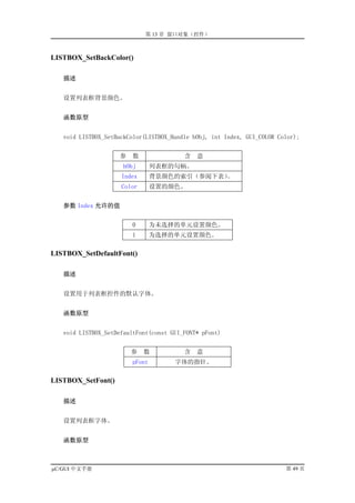 第 13 章 窗口对象（控件）



LISTBOX_SetBackColor()

   描述


   设置列表框背景颜色。


   函数原型


   void LISTBOX_SetBackColor(LISTBOX_Handle hObj, int Index, GUI_COLOR Color);


                     参   数               含   意
                     hObj        列表框的句柄。
                     Index       背景颜色的索引（参阅下表）。
                     Color       设置的颜色。


   参数 Index 允许的值


                         0       为未选择的单元设置颜色。
                         1       为选择的单元设置颜色。

LISTBOX_SetDefaultFont()

   描述


   设置用于列表框控件的默认字体。


   函数原型


   void LISTBOX_SetDefaultFont(const GUI_FONT* pFont)


                         参   数           含   意
                         pFont        字体的指针。

LISTBOX_SetFont()

   描述


   设置列表框字体。


   函数原型



µC/GUI 中文手册                                                              第 49 页
 