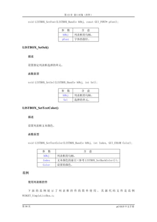 第 13 章 窗口对象（控件）

    void LISTBOX_SetFont(LISTBOX_Handle hObj, const GUI_FONT* pfont);


                            参    数        含    意
                             hObj    列表框的句柄。
                            pFont    字体的指针。

LISTBOX_SetSel()

    描述


    设置指定列表框选择的单元。


    函数原型


    void LISTBOX_SetSel(LISTBOX_Handle hObj, int Sel);


                            参    数        含    意
                             hObj    列表框的句柄。
                             Sel     选择的单元。

LISTBOX_SetTextColor()

    描述


    设置列表框文本颜色。


    函数原型


    void LISTBOX_SetTextColor(LISTBOX_Handle hObj, int Index, GUI_COLOR Color);


              参   数                        含   意
               hObj       列表框的句柄。
              Index       文本颜色的索引（参考 LISTBOX_SetBackColor()）。
              Color       设置的颜色。

范例

    使用列表框控件


    下面的范例展示了列表框控件的简单使用。其源代码文件是范例
WIDGET_SimpleListBox.c：


第 50 页                                                             µC/GUI 中文手册
 
