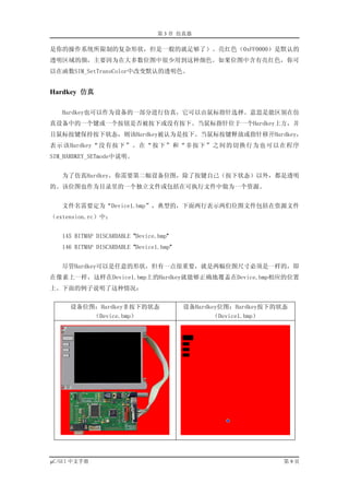 第 3 章 仿真器

是你的操作系统所限制的复杂形状，但是一般的就足够了）。亮红色（0xFF0000）是默认的
透明区域的颜，主要因为在大多数位图中很少用到这种颜色。如果位图中含有亮红色，你可
以在函数SIM_SetTransColor中改变默认的透明色。


Hardkey 仿真

   Hardkey也可以作为设备的一部分进行仿真，它可以由鼠标指针选择。意思是能区别在仿
真设备中的一个键或一个按钮是否被按下或没有按下。当鼠标指针位于一个Hardkey上方，并
且鼠标按键保持按下状态，则该Hardkey被认为是按下。当鼠标按键释放或指针移开Hardkey，
表示该Hardkey“没有按下”。在“按下”和“非按下”之间的切换行为也可以在程序
SIM_HARDKEY_SETmode中说明。


   为了仿真Hardkey，你需要第二幅设备位图，除了按键自己（按下状态）以外，都是透明
的。该位图也作为目录里的一个独立文件或包括在可执行文件中做为一个资源。


   文件名需要定为“Device1.bmp”，典型的，下面两行表示两们位图文件包括在资源文件
（extension.rc）中：


   145 BITMAP DISCARDABLE "Device.bmp"
   146 BITMAP DISCARDABLE "Device1.bmp"


   尽管Hardkey可以是任意的形状，但有一点很重要，就是两幅位图尺寸必须是一样的，即
在像素上一样，这样在Device1.bmp上的Hardkey就能够正确地覆盖在Device.bmp相应的位置
上。下面的例子说明了这种情况：


     设备位图：Hardkey非按下的状态                   设备Hardkey位图：Hardkey按下的状态
         （Device.bmp）                            （Device1.bmp）




µC/GUI 中文手册                                                      第9页
 