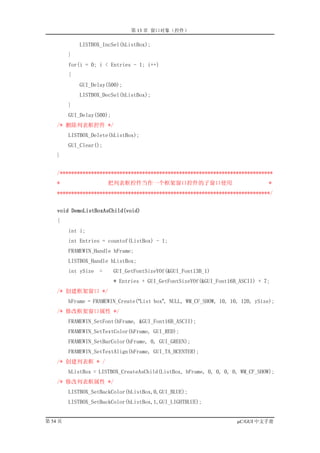 第 13 章 窗口对象（控件）

             LISTBOX_IncSel(hListBox);
         }
         for(i = 0; i < Entries - 1; i++)
         {
             GUI_Delay(500);
             LISTBOX_DecSel(hListBox);
         }
         GUI_Delay(500);
    /* 删除列表框控件 */
         LISTBOX_Delete(hListBox);
         GUI_Clear();
    }


    /***************************************************************************
    *                    把列表框控件当作一个框架窗口控件的子窗口使用                                  *
    ***************************************************************************/


    void DemoListBoxAsChild(void)
    {
         int i;
         int Entries = countof(ListBox) - 1;
         FRAMEWIN_Handle hFrame;
         LISTBOX_Handle hListBox;
         int ySize   =     GUI_GetFontSizeYOf(&GUI_Font13B_1)
                           * Entries + GUI_GetFontSizeYOf(&GUI_Font16B_ASCII) + 7;
    /* 创建框架窗口 */
         hFrame = FRAMEWIN_Create(“List box”, NULL, WM_CF_SHOW, 10, 10, 120, ySize);
    /* 修改框架窗口属性 */
         FRAMEWIN_SetFont(hFrame, &GUI_Font16B_ASCII);
         FRAMEWIN_SetTextColor(hFrame, GUI_RED);
         FRAMEWIN_SetBarColor(hFrame, 0, GUI_GREEN);
         FRAMEWIN_SetTextAlign(hFrame, GUI_TA_HCENTER);
    /* 创建列表框 * /
         hListBox = LISTBOX_CreateAsChild(ListBox, hFrame, 0, 0, 0, 0, WM_CF_SHOW);
    /* 修改列表框属性 */
         LISTBOX_SetBackColor(hListBox,0,GUI_BLUE);
         LISTBOX_SetBackColor(hListBox,1,GUI_LIGHTBLUE);


第 54 页                                                                µC/GUI 中文手册
 