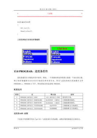 第 13 章 窗口对象（控件）

       *                                 主函数                                     *
       ***************************************************************************/


       void main(void)
       {
           GUI_Init();
           DemoListbox();
       }


       上面范例执行结果的屏幕截图




13.8 PROGBAR：进度条控件

       进度条通常在可视化应用中使用。例如，一个容器的填充容积指示器或一个油压指示器。
例子的屏幕截图可以在本章开始部分和本部分末。所有与进度条相关的函数在文件
PROGBAR*.c，PROGBAR.h 当中。所有的标识符是前缀 PROGBAR。


配置选项

 类型                      宏                   默认值                    说明
   S       PROGBAR_DEFAULT_FONT         GUI_DEFAULT_FONT   使用的字体。
   N       PROGBAR_DEFAULT_BARCOLOR0    0x555555 （深灰）      左侧条棒的颜色。
   N       PROGBAR_DEFAULT_BARCOLOR1    0xAAAAAA （浅灰）      右侧条棒的颜色。
   N       PROGBAR_DEFAULT_TEXTCOLOR0       0xFFFFFF       左侧条棒文字的颜色。
   N       PROGBAR_DEFAULT_TEXTCOLOR1       0x000000       右侧条棒文字的颜色。

进度条API 函数

       下表按字母的顺序列出了µC/GUI 与进度条有关的函数。函数详细的描述在后面给出。




第 56 页                                                                µC/GUI 中文手册
 