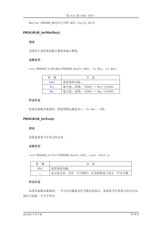 第 13 章 窗口对象（控件）

   #define PROGBAR_DEFAULT_FONT &GUI_Font13_ASCII


PROGBAR_SetMinMax()

   描述


   设置用于进度条的最小数值和最大数值。


   函数原型


   void PROGBAR_SetMinMax(PROGBAR_Handle hObj, int Min, int Max);


                    参   数                 含   意
                    hObj    进度条的句柄。
                    Min     最小值，范围：-16383 ＜ Min ≤16383。
                    Max     最大值，范围：-16383 ＜ Max ≤16383。


   附加信息


   如果该函数未被调用，将使用默认数值 Min = 0，Max = 100。


PROGBAR_SetText()

   描述


   设置进度条当中显示的文本。


   函数原型


   void PROGBAR_SetText(PROGBAR_Handle hObj, const char* s);


        参       数                         含   意
        hObj            进度条的句柄。
            s           显示的文本。允许一个空指针；在这种情况下显示一个百分数。


   附加信息


   如果该函数未被调用，一个百分比数值会作为默认值显示。如果你不打算显示任何文本，
你应当设置一个空字符串。




µC/GUI 中文手册                                                         第 59 页
 