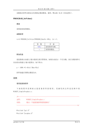 第 13 章 窗口对象（控件）

   该数值在控件内移动文本到指定像素数处。通常，默认值 (0,0) 应该足够了。


PROGBAR_SetValue()

   描述


   设置进度条的数值。


   函数原型


   void PROGBAR_SetValue(PROGBAR_Handle hObj, int v);


                           参         数     含   意
                            hObj         进度条的句柄。
                                 v       设置的数值。


   附加信息


   进度条指示由最大/最小值的关系计算得来。如果自动显示一个百分数，该百分数同样可
以由给出的最大/最小值算出，如下所示：


   p = 100% *(v-Min)/(Max-Min)


   控件创建后的默认数值为 0。


范例

   使用进度条控件


   下面的简单范例展示进度条控件的使用。其源代码文件是范例中的
WIDGET_SimpleProgbar.c：


   /*--------------------------------------------------------------------------
   文件:         WIDGET_SimpleProgbar.c
   目的:         展示一个进度条控件使用的例子
   --------------------------------------------------------------------------*/


   #include “gui.h”
   #include “progbar.h”




µC/GUI 中文手册                                                              第 61 页
 
