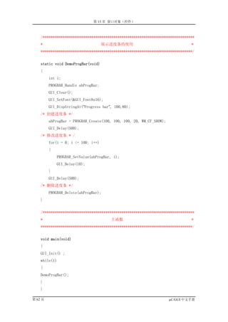 第 13 章 窗口对象（控件）



    /***************************************************************************
    *                                展示进度条的使用                                  *
    ***************************************************************************/


    static void DemoProgBar(void)
    {
         int i;
         PROGBAR_Handle ahProgBar;
         GUI_Clear();
         GUI_SetFont(&GUI_Font8x16);
         GUI_DispStringAt(“Progress bar”, 100,80);
    /* 创建进度条 */
         ahProgBar = PROGBAR_Create(100, 100, 100, 20, WM_CF_SHOW);
         GUI_Delay(500);
    /* 修改进度条 * /
         for(i = 0; i <= 100; i++)
         {
             PROGBAR_SetValue(ahProgBar, i);
             GUI_Delay(10);
         }
         GUI_Delay(500);
    /* 删除进度条 */
         PROGBAR_Delete(ahProgBar);
    }


    /***************************************************************************
    *                                   主函数                                    *
    ***************************************************************************/


    void main(void)
    {
    GUI_Init() ;
    while(1)
    {
    DemoProgBar();
    }
    }

第 62 页                                                                µC/GUI 中文手册
 