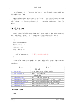 第 3 章 仿真器



    当一个键被鼠标“按下”，hardkey 位图（Device1.bmp）的相应部分将覆盖设备位图以
显示该键处于其按下状态。


    键可以周期性的轮询以确定它们的状态（按下/非按下）是否已经改变以及它们是否需要
更新。二者选一，当一个hardkey的状态改变时，一个回调函数会被设置以触发一个自带的特
殊动作。


3.6 仿真器API

    所有仿真器的API函数在设置阶段必须被调用。调用应该从函数SIM_X_Init()内部被完美
执行，该程序位于文件SIM_X.c中。下面的例子表示在设置中调用SIM_SetLCDPos()：


    */
    #include <windows.h>
    #include <stdio.h>
    #include "SIM.h"
    void SIM_X_Init()
    {
         SIM_SetLCDPos(0,0);   // 定义LCD在位图中的位置
    }


    下表列出了与仿真相关有用的函数，在各自的类型中按字母进行排列。函数的详细描述
在后面列出。


             函     数                         说    明
                                  设备仿真
 SIM_SetLCDPos()               在目标设备位图中设置仿真LCD的位置
 SIM_SetTransColor()           设置用于透明区域的颜色
                                 Hardkey仿真
 SIM_HARDKEY_GetNum()          返回一个有效的Hardkey的号码
 SIM_HARDKEY_GetState()        返回一个指定的Hardkey的状态（0＝非按下，1＝按下）
 SIM_HARDKEY_GetCallback()     设置当指定Hardkey状态改变时要执行的回调函数
 SIM_HARDKEY_SetMode()         设置一个指定Hardkey的行为（默认＝0，不切换）
 SIM_HARDKEY_SetState()        设置一个指定Hardkey的状态

SIM_SetLCDPos()

    描述



第 10 页                                                µC/GUI 中文手册
 