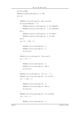 第 13 章 窗口对象（控件）

         GUI_Delay(1000);
         PROGBAR_SetMinMax(ahProgBar[1], 0, 500);
         while(1)
         {
             PROGBAR_SetFont(ahProgBar[0], &GUI_Font8x16);
             #if(LCD_BITSPERPIXEL <= 4)
                 PROGBAR_SetBarColor(ahProgBar[0], 0, GUI_DARKGRAY);
                 PROGBAR_SetBarColor(ahProgBar[0], 1, GUI_LIGHTGRAY);
             #else
                 PROGBAR_SetBarColor(ahProgBar[0], 0, GUI_GREEN);
                 PROGBAR_SetBarColor(ahProgBar[0], 1, GUI_RED);
             #endif
             for(i=0; i<=100; i++)
             {
                 PROGBAR_SetValue(ahProgBar[0], i);
                 PROGBAR_SetValue(ahProgBar[1], i);
                 GUI_Delay(5);
             }
             PROGBAR_SetText(ahProgBar[0], “Tank empty”);
             for(; i>=0; i--)
             {
                 PROGBAR_SetValue(ahProgBar[0], i);
                 PROGBAR_SetValue(ahProgBar[1], 200-i);
                 GUI_Delay(5);
             }
             PROGBAR_SetText(ahProgBar[0], “Any text ...”);
             PROGBAR_SetTextAlign(ahProgBar[0], GUI_TA_LEFT);
             for(; i<=100; i++)
             {
                 PROGBAR_SetValue(ahProgBar[0], i);
                 PROGBAR_SetValue(ahProgBar[1], 200+i);
                 GUI_Delay(5);
             }
             PROGBAR_SetTextAlign(ahProgBar[0], GUI_TA_RIGHT);
             for(; i>=0; i--)
             {
                 PROGBAR_SetValue(ahProgBar[0], i);

第 64 页                                                                 µC/GUI 中文手册
 