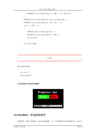 第 13 章 窗口对象（控件）

               PROGBAR_SetValue(ahProgBar[1], 400-i); GUI_Delay(5);
           }
           PROGBAR_SetFont(ahProgBar[0], &GUI_FontComic18B_1);
           PROGBAR_SetText(ahProgBar[0], “Any font ...”);
           for(; i<=100; i++)
           {
               PROGBAR_SetValue(ahProgBar[0], i);
               PROGBAR_SetValue(ahProgBar[1], 400+i);
               GUI_Delay(5);
           }
           GUI_Delay(1000);
       }
   }


   /***************************************************************************
   *                                  主函数                                    *
   ***************************************************************************/


   void main(void)
   {
       GUI_Init() ;
       DemoProgBar();
   }


   上面范例执行结果的屏幕截图




13.9 RADIO：单选按钮控件

   单选按钮，类似于复选框，用于选项的选择。当一个单选按钮开启或被选中后，在它上


µC/GUI 中文手册                                                              第 65 页
 